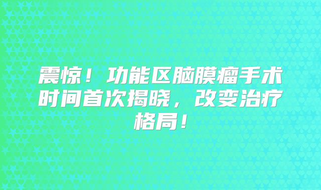 震惊！功能区脑膜瘤手术时间首次揭晓，改变治疗格局！