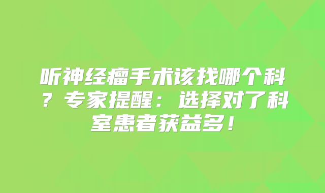 听神经瘤手术该找哪个科？专家提醒：选择对了科室患者获益多！