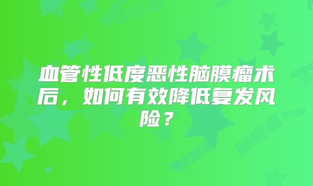 血管性低度恶性脑膜瘤术后，如何有效降低复发风险？