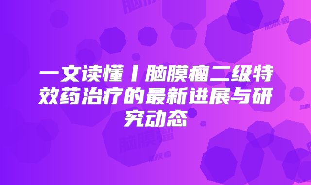 一文读懂丨脑膜瘤二级特效药治疗的最新进展与研究动态