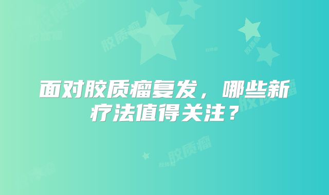 面对胶质瘤复发，哪些新疗法值得关注？