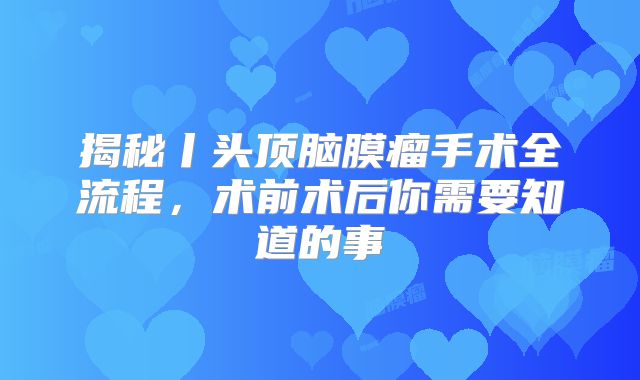 揭秘丨头顶脑膜瘤手术全流程，术前术后你需要知道的事