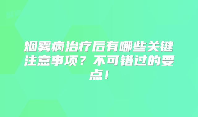 烟雾病治疗后有哪些关键注意事项？不可错过的要点！
