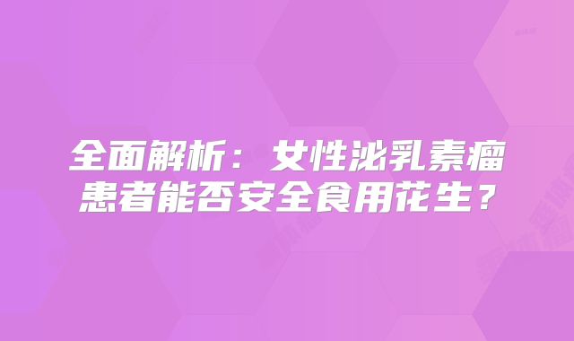全面解析：女性泌乳素瘤患者能否安全食用花生？