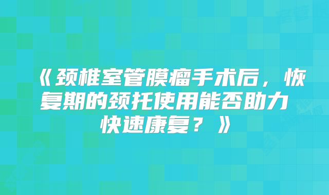 《颈椎室管膜瘤手术后，恢复期的颈托使用能否助力快速康复？》