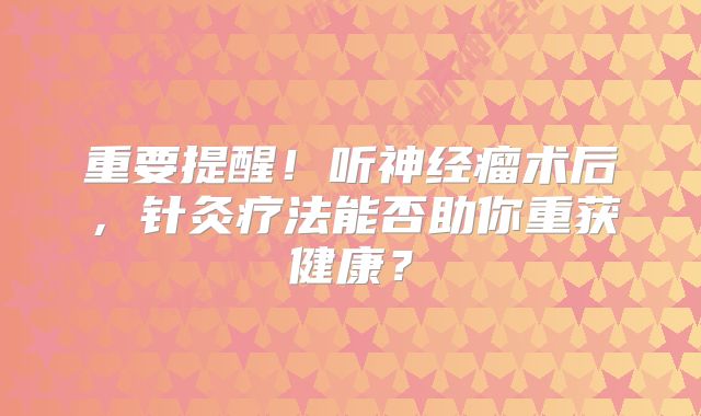 重要提醒！听神经瘤术后，针灸疗法能否助你重获健康？