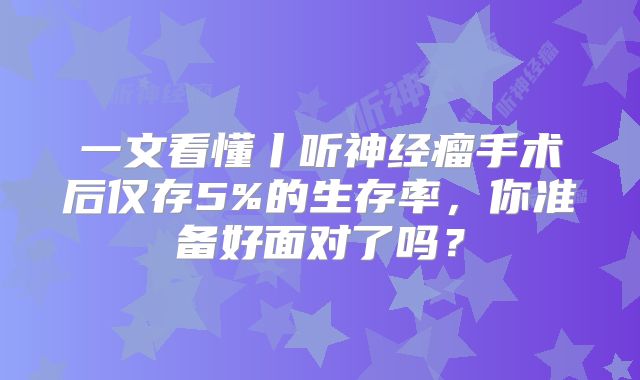 一文看懂丨听神经瘤手术后仅存5%的生存率，你准备好面对了吗？