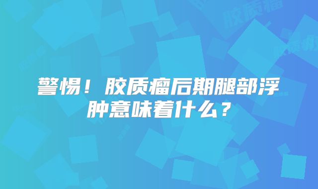 警惕！胶质瘤后期腿部浮肿意味着什么？