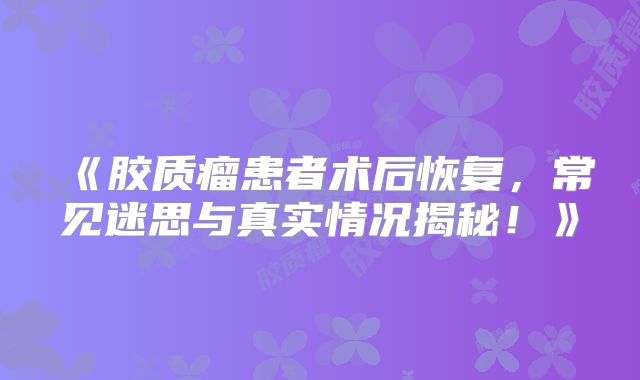 《胶质瘤患者术后恢复，常见迷思与真实情况揭秘！》