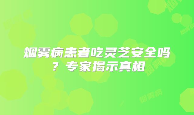 烟雾病患者吃灵芝安全吗？专家揭示真相