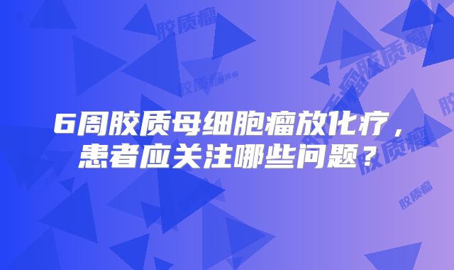 6周胶质母细胞瘤放化疗，患者应关注哪些问题？