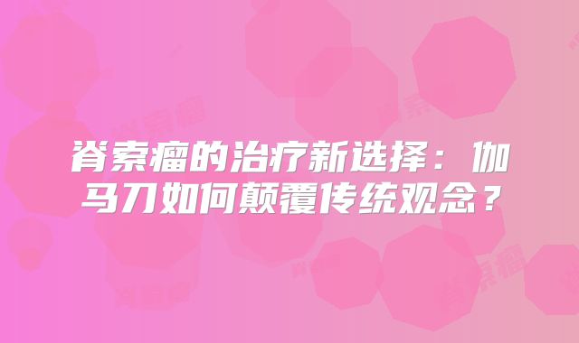 脊索瘤的治疗新选择：伽马刀如何颠覆传统观念？