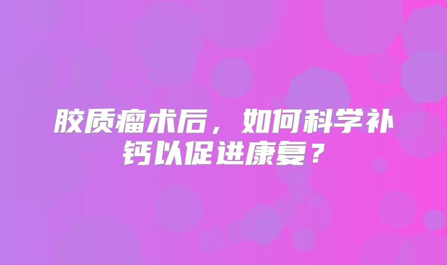 胶质瘤术后，如何科学补钙以促进康复？