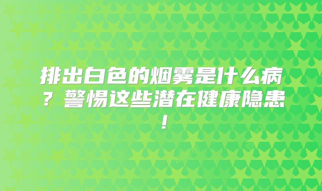 排出白色的烟雾是什么病？警惕这些潜在健康隐患！