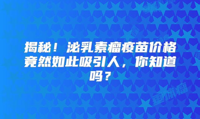 揭秘！泌乳素瘤疫苗价格竟然如此吸引人，你知道吗？