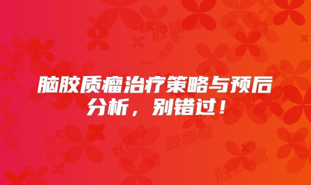 脑胶质瘤治疗策略与预后分析，别错过！