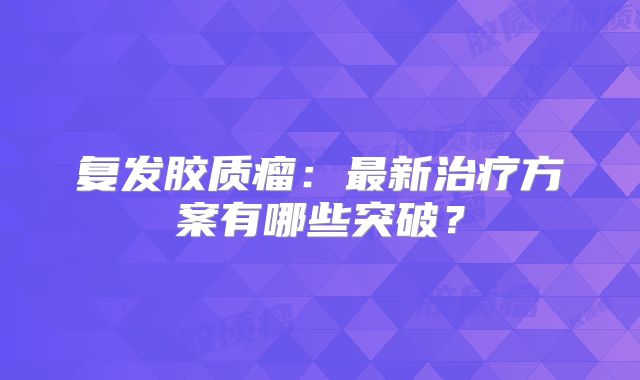 复发胶质瘤：最新治疗方案有哪些突破？