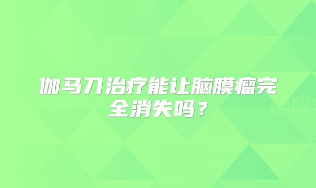 伽马刀治疗能让脑膜瘤完全消失吗？