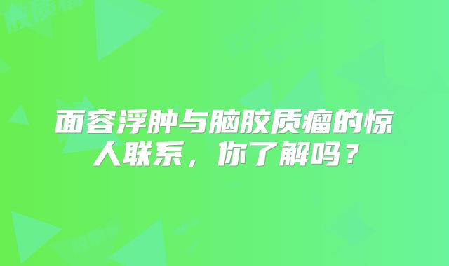 面容浮肿与脑胶质瘤的惊人联系，你了解吗？