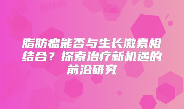 脂肪瘤能否与生长激素相结合？探索治疗新机遇的前沿研究