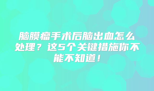 脑膜瘤手术后脑出血怎么处理？这5个关键措施你不能不知道！