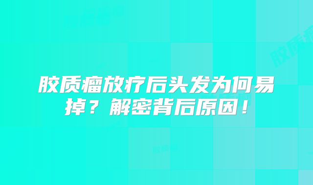 胶质瘤放疗后头发为何易掉？解密背后原因！