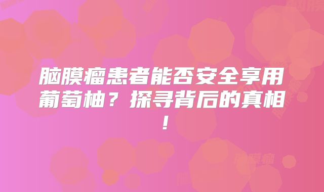 脑膜瘤患者能否安全享用葡萄柚？探寻背后的真相！