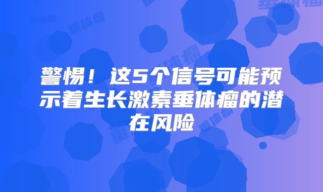 警惕！这5个信号可能预示着生长激素垂体瘤的潜在风险