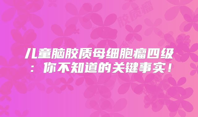 儿童脑胶质母细胞瘤四级：你不知道的关键事实！