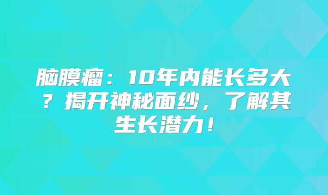 脑膜瘤：10年内能长多大？揭开神秘面纱，了解其生长潜力！