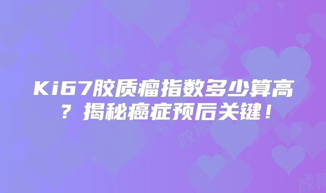 Ki67胶质瘤指数多少算高？揭秘癌症预后关键！