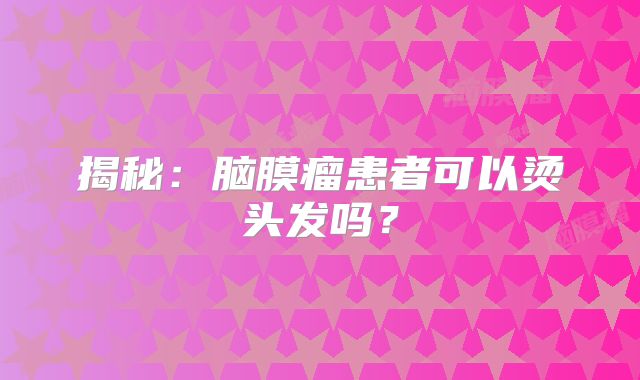 揭秘：脑膜瘤患者可以烫头发吗？