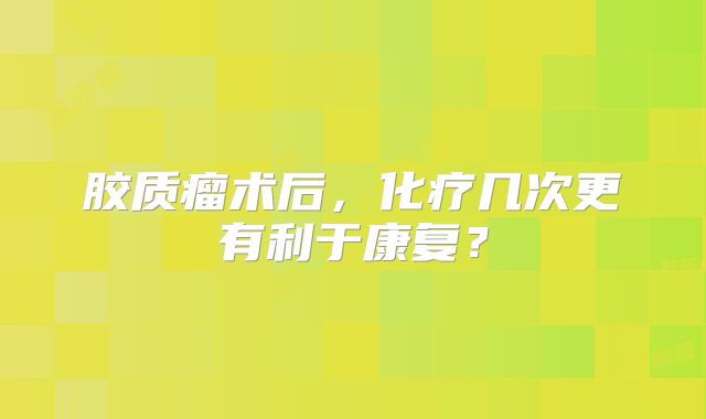 胶质瘤术后，化疗几次更有利于康复？