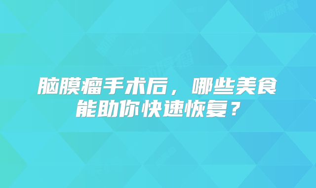 脑膜瘤手术后，哪些美食能助你快速恢复？