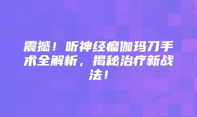 震撼！听神经瘤伽玛刀手术全解析，揭秘治疗新战法！