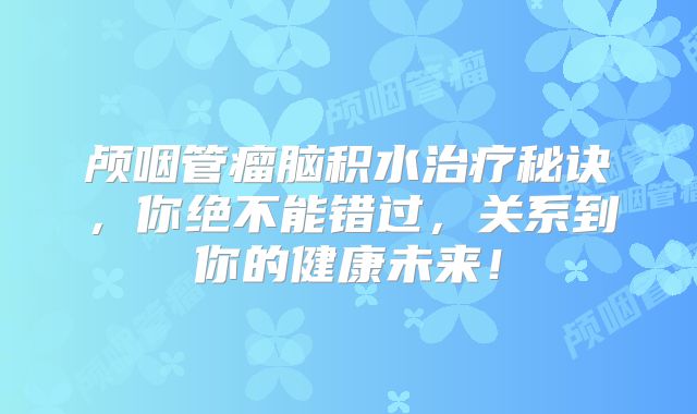 颅咽管瘤脑积水治疗秘诀，你绝不能错过，关系到你的健康未来！