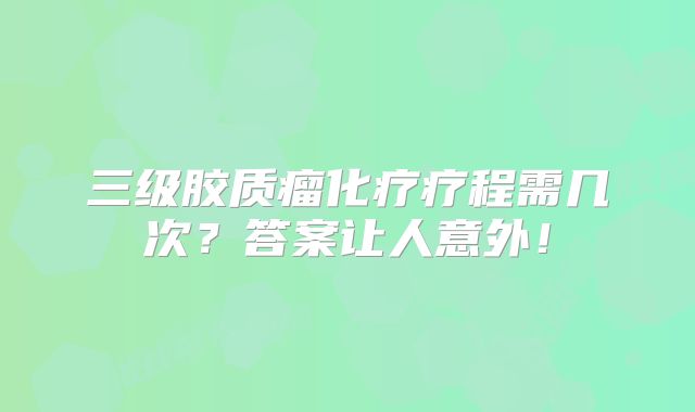 三级胶质瘤化疗疗程需几次？答案让人意外！