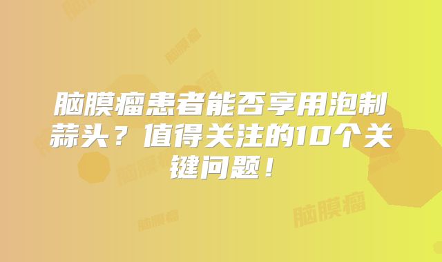 脑膜瘤患者能否享用泡制蒜头？值得关注的10个关键问题！