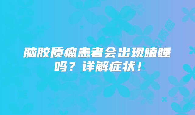 脑胶质瘤患者会出现嗑睡吗？详解症状！