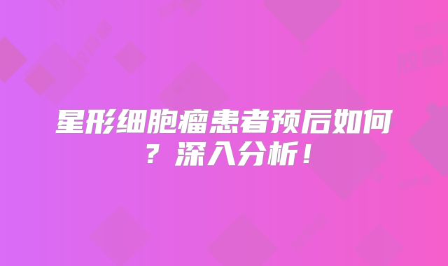 星形细胞瘤患者预后如何？深入分析！