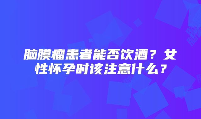 脑膜瘤患者能否饮酒？女性怀孕时该注意什么？
