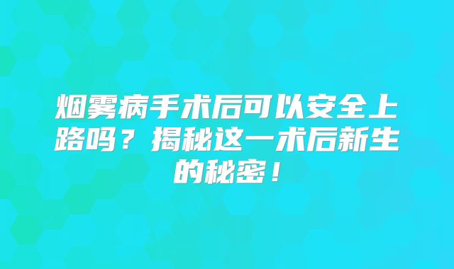 烟雾病手术后可以安全上路吗？揭秘这一术后新生的秘密！