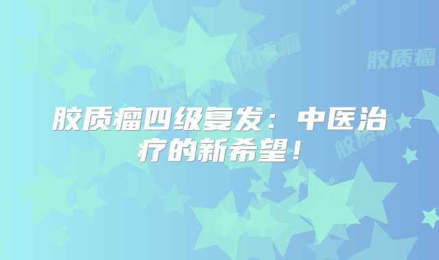 胶质瘤四级复发：中医治疗的新希望！