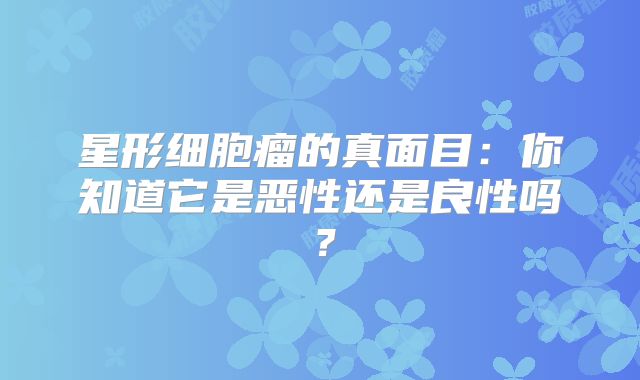 星形细胞瘤的真面目：你知道它是恶性还是良性吗？
