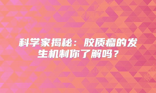 科学家揭秘：胶质瘤的发生机制你了解吗？