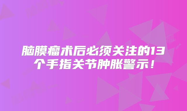 脑膜瘤术后必须关注的13个手指关节肿胀警示！