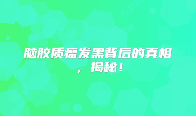 脑胶质瘤发黑背后的真相，揭秘！