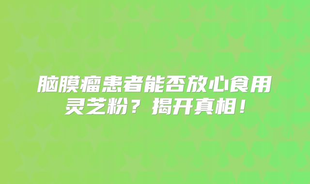 脑膜瘤患者能否放心食用灵芝粉？揭开真相！