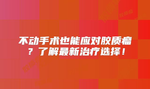 不动手术也能应对胶质瘤？了解最新治疗选择！