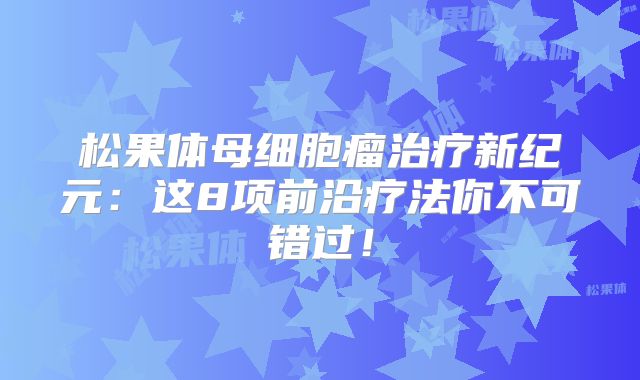 松果体母细胞瘤治疗新纪元：这8项前沿疗法你不可错过！